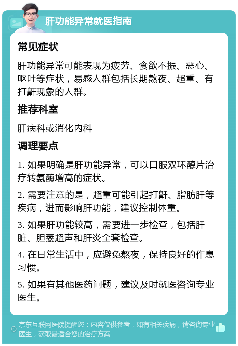 肝功能异常就医指南 常见症状 肝功能异常可能表现为疲劳、食欲不振、恶心、呕吐等症状，易感人群包括长期熬夜、超重、有打鼾现象的人群。 推荐科室 肝病科或消化内科 调理要点 1. 如果明确是肝功能异常，可以口服双环醇片治疗转氨酶增高的症状。 2. 需要注意的是，超重可能引起打鼾、脂肪肝等疾病，进而影响肝功能，建议控制体重。 3. 如果肝功能较高，需要进一步检查，包括肝脏、胆囊超声和肝炎全套检查。 4. 在日常生活中，应避免熬夜，保持良好的作息习惯。 5. 如果有其他医药问题，建议及时就医咨询专业医生。