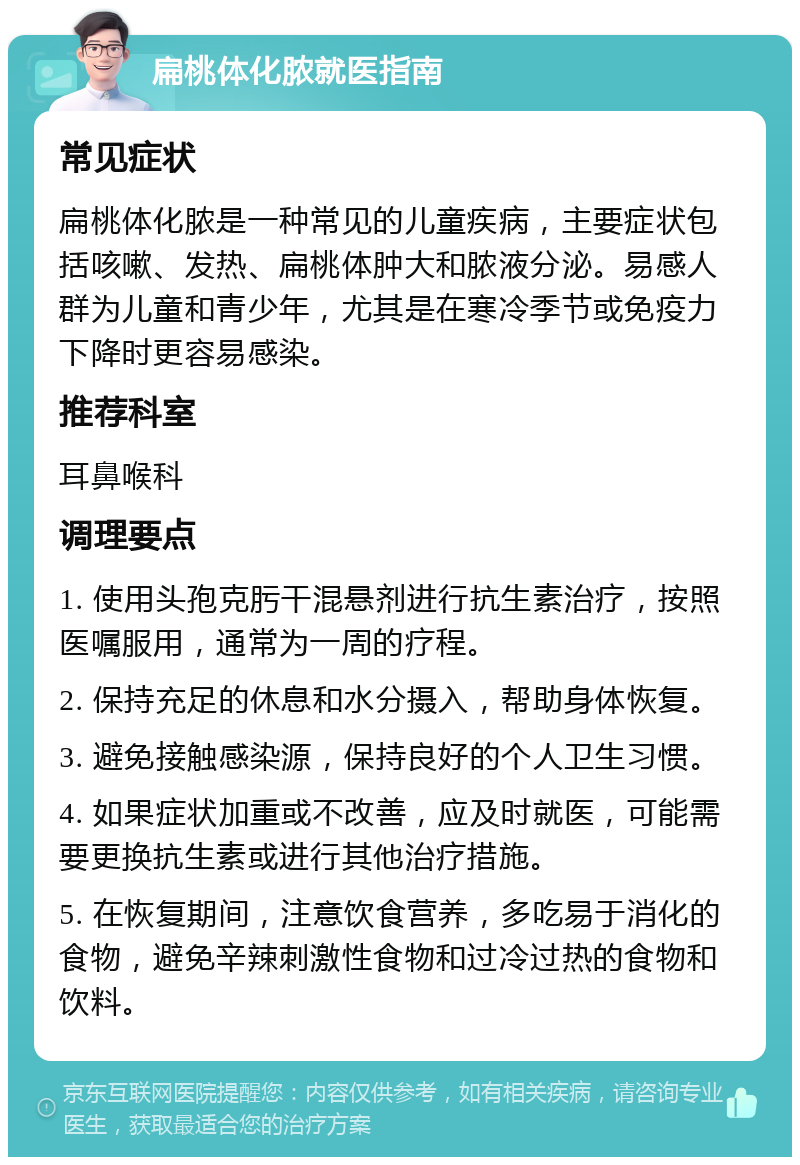 扁桃体化脓就医指南 常见症状 扁桃体化脓是一种常见的儿童疾病，主要症状包括咳嗽、发热、扁桃体肿大和脓液分泌。易感人群为儿童和青少年，尤其是在寒冷季节或免疫力下降时更容易感染。 推荐科室 耳鼻喉科 调理要点 1. 使用头孢克肟干混悬剂进行抗生素治疗，按照医嘱服用，通常为一周的疗程。 2. 保持充足的休息和水分摄入，帮助身体恢复。 3. 避免接触感染源，保持良好的个人卫生习惯。 4. 如果症状加重或不改善，应及时就医，可能需要更换抗生素或进行其他治疗措施。 5. 在恢复期间，注意饮食营养，多吃易于消化的食物，避免辛辣刺激性食物和过冷过热的食物和饮料。