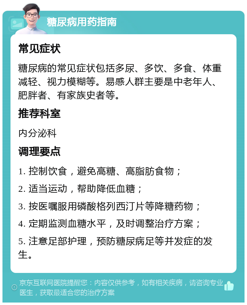 糖尿病用药指南 常见症状 糖尿病的常见症状包括多尿、多饮、多食、体重减轻、视力模糊等。易感人群主要是中老年人、肥胖者、有家族史者等。 推荐科室 内分泌科 调理要点 1. 控制饮食，避免高糖、高脂肪食物； 2. 适当运动，帮助降低血糖； 3. 按医嘱服用磷酸格列西汀片等降糖药物； 4. 定期监测血糖水平，及时调整治疗方案； 5. 注意足部护理，预防糖尿病足等并发症的发生。