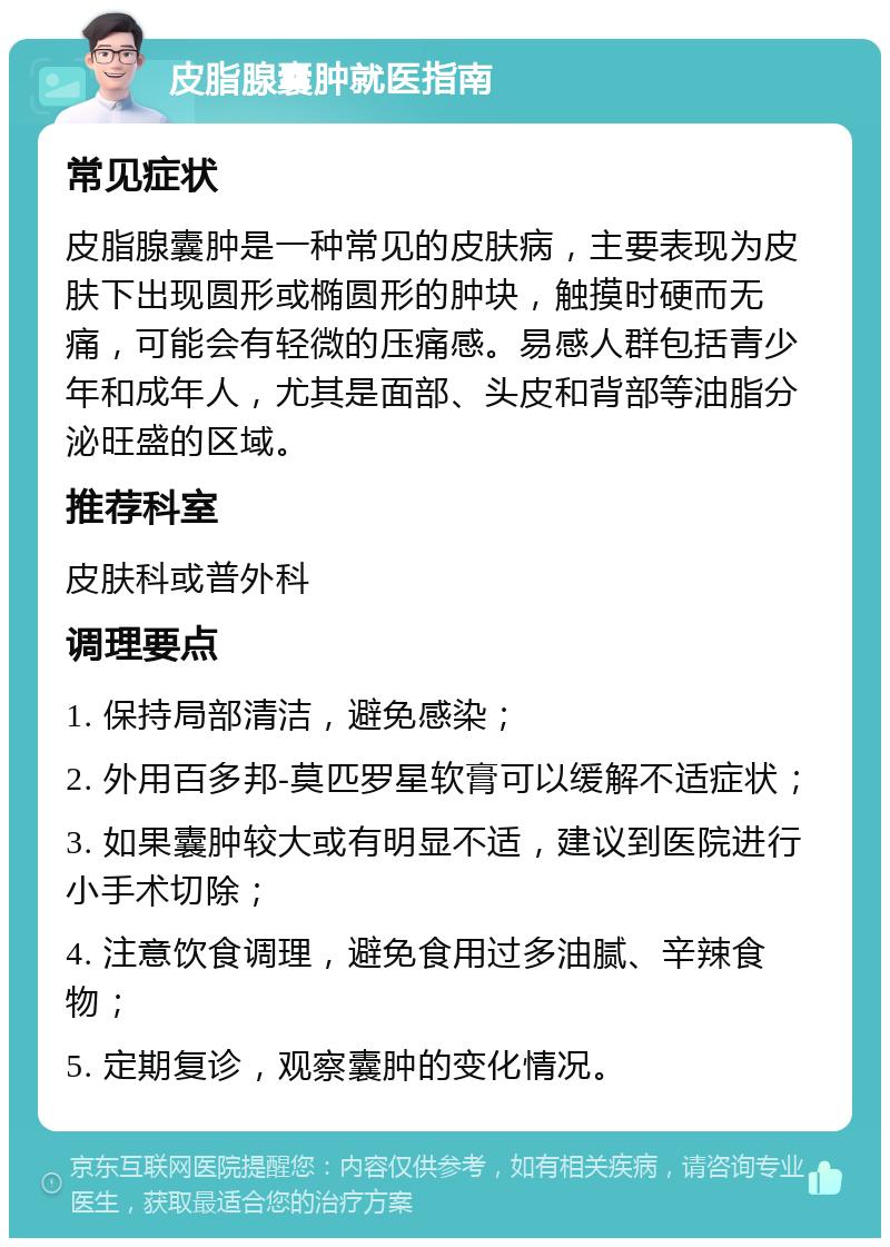 皮脂腺囊肿就医指南 常见症状 皮脂腺囊肿是一种常见的皮肤病，主要表现为皮肤下出现圆形或椭圆形的肿块，触摸时硬而无痛，可能会有轻微的压痛感。易感人群包括青少年和成年人，尤其是面部、头皮和背部等油脂分泌旺盛的区域。 推荐科室 皮肤科或普外科 调理要点 1. 保持局部清洁，避免感染； 2. 外用百多邦-莫匹罗星软膏可以缓解不适症状； 3. 如果囊肿较大或有明显不适，建议到医院进行小手术切除； 4. 注意饮食调理，避免食用过多油腻、辛辣食物； 5. 定期复诊，观察囊肿的变化情况。