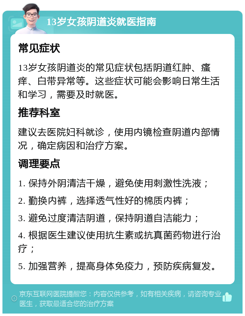 13岁女孩阴道炎就医指南 常见症状 13岁女孩阴道炎的常见症状包括阴道红肿、瘙痒、白带异常等。这些症状可能会影响日常生活和学习，需要及时就医。 推荐科室 建议去医院妇科就诊，使用内镜检查阴道内部情况，确定病因和治疗方案。 调理要点 1. 保持外阴清洁干燥，避免使用刺激性洗液； 2. 勤换内裤，选择透气性好的棉质内裤； 3. 避免过度清洁阴道，保持阴道自洁能力； 4. 根据医生建议使用抗生素或抗真菌药物进行治疗； 5. 加强营养，提高身体免疫力，预防疾病复发。