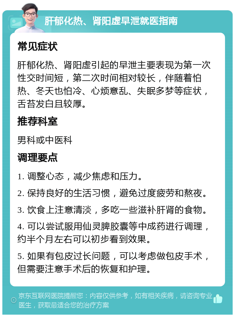 肝郁化热、肾阳虚早泄就医指南 常见症状 肝郁化热、肾阳虚引起的早泄主要表现为第一次性交时间短，第二次时间相对较长，伴随着怕热、冬天也怕冷、心烦意乱、失眠多梦等症状，舌苔发白且较厚。 推荐科室 男科或中医科 调理要点 1. 调整心态，减少焦虑和压力。 2. 保持良好的生活习惯，避免过度疲劳和熬夜。 3. 饮食上注意清淡，多吃一些滋补肝肾的食物。 4. 可以尝试服用仙灵脾胶囊等中成药进行调理，约半个月左右可以初步看到效果。 5. 如果有包皮过长问题，可以考虑做包皮手术，但需要注意手术后的恢复和护理。