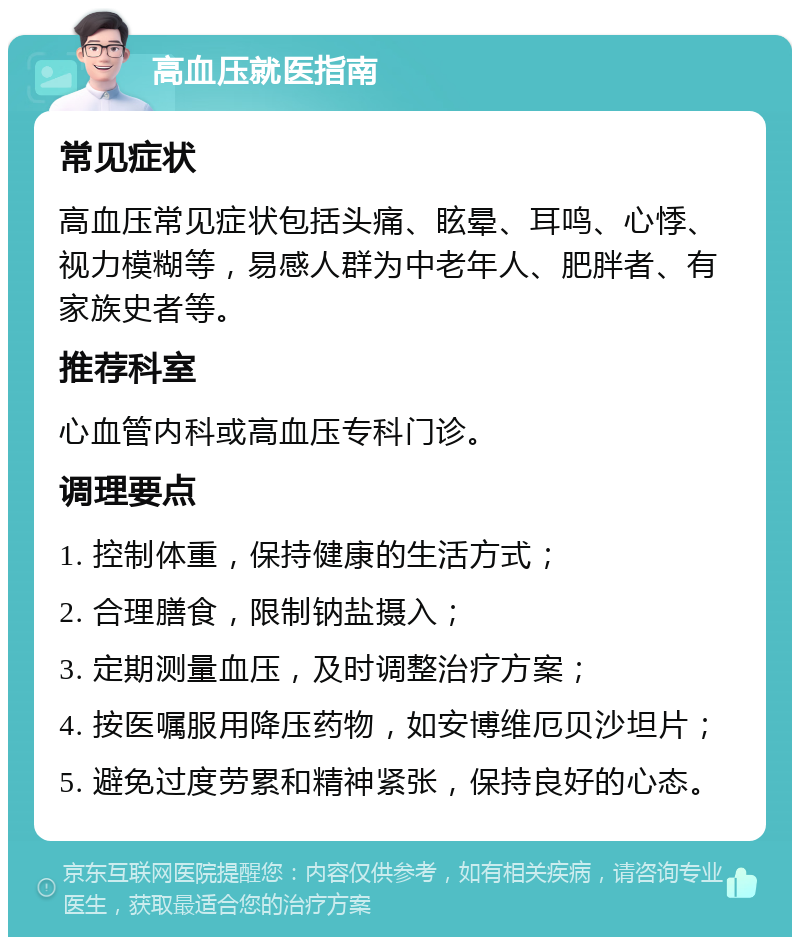 高血压就医指南 常见症状 高血压常见症状包括头痛、眩晕、耳鸣、心悸、视力模糊等，易感人群为中老年人、肥胖者、有家族史者等。 推荐科室 心血管内科或高血压专科门诊。 调理要点 1. 控制体重，保持健康的生活方式； 2. 合理膳食，限制钠盐摄入； 3. 定期测量血压，及时调整治疗方案； 4. 按医嘱服用降压药物，如安博维厄贝沙坦片； 5. 避免过度劳累和精神紧张，保持良好的心态。