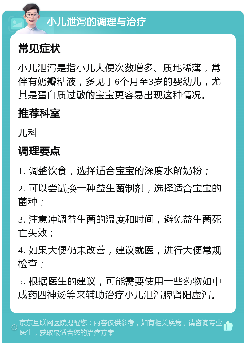 小儿泄泻的调理与治疗 常见症状 小儿泄泻是指小儿大便次数增多、质地稀薄，常伴有奶瓣粘液，多见于6个月至3岁的婴幼儿，尤其是蛋白质过敏的宝宝更容易出现这种情况。 推荐科室 儿科 调理要点 1. 调整饮食，选择适合宝宝的深度水解奶粉； 2. 可以尝试换一种益生菌制剂，选择适合宝宝的菌种； 3. 注意冲调益生菌的温度和时间，避免益生菌死亡失效； 4. 如果大便仍未改善，建议就医，进行大便常规检查； 5. 根据医生的建议，可能需要使用一些药物如中成药四神汤等来辅助治疗小儿泄泻脾肾阳虚泻。