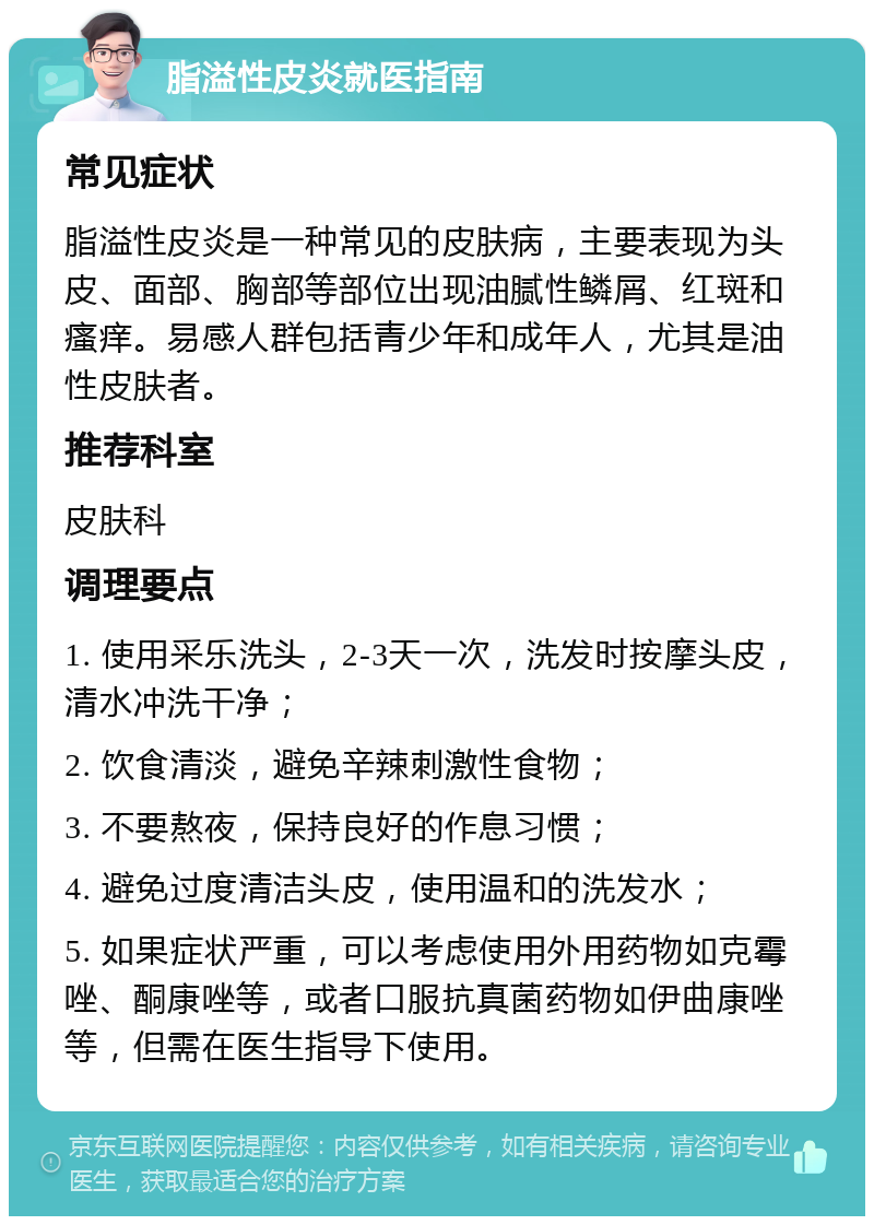 脂溢性皮炎就医指南 常见症状 脂溢性皮炎是一种常见的皮肤病，主要表现为头皮、面部、胸部等部位出现油腻性鳞屑、红斑和瘙痒。易感人群包括青少年和成年人，尤其是油性皮肤者。 推荐科室 皮肤科 调理要点 1. 使用采乐洗头，2-3天一次，洗发时按摩头皮，清水冲洗干净； 2. 饮食清淡，避免辛辣刺激性食物； 3. 不要熬夜，保持良好的作息习惯； 4. 避免过度清洁头皮，使用温和的洗发水； 5. 如果症状严重，可以考虑使用外用药物如克霉唑、酮康唑等，或者口服抗真菌药物如伊曲康唑等，但需在医生指导下使用。