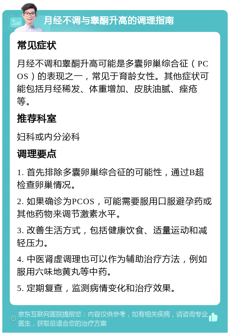 月经不调与睾酮升高的调理指南 常见症状 月经不调和睾酮升高可能是多囊卵巢综合征（PCOS）的表现之一，常见于育龄女性。其他症状可能包括月经稀发、体重增加、皮肤油腻、痤疮等。 推荐科室 妇科或内分泌科 调理要点 1. 首先排除多囊卵巢综合征的可能性，通过B超检查卵巢情况。 2. 如果确诊为PCOS，可能需要服用口服避孕药或其他药物来调节激素水平。 3. 改善生活方式，包括健康饮食、适量运动和减轻压力。 4. 中医肾虚调理也可以作为辅助治疗方法，例如服用六味地黄丸等中药。 5. 定期复查，监测病情变化和治疗效果。