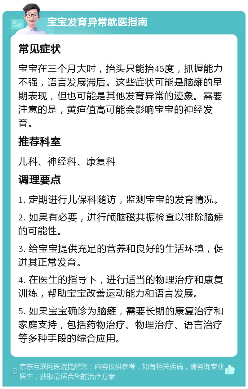 宝宝发育异常就医指南 常见症状 宝宝在三个月大时，抬头只能抬45度，抓握能力不强，语言发展滞后。这些症状可能是脑瘫的早期表现，但也可能是其他发育异常的迹象。需要注意的是，黄疸值高可能会影响宝宝的神经发育。 推荐科室 儿科、神经科、康复科 调理要点 1. 定期进行儿保科随访，监测宝宝的发育情况。 2. 如果有必要，进行颅脑磁共振检查以排除脑瘫的可能性。 3. 给宝宝提供充足的营养和良好的生活环境，促进其正常发育。 4. 在医生的指导下，进行适当的物理治疗和康复训练，帮助宝宝改善运动能力和语言发展。 5. 如果宝宝确诊为脑瘫，需要长期的康复治疗和家庭支持，包括药物治疗、物理治疗、语言治疗等多种手段的综合应用。