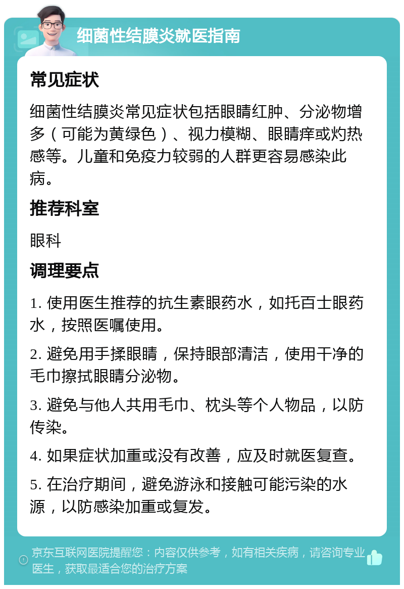 细菌性结膜炎就医指南 常见症状 细菌性结膜炎常见症状包括眼睛红肿、分泌物增多（可能为黄绿色）、视力模糊、眼睛痒或灼热感等。儿童和免疫力较弱的人群更容易感染此病。 推荐科室 眼科 调理要点 1. 使用医生推荐的抗生素眼药水，如托百士眼药水，按照医嘱使用。 2. 避免用手揉眼睛，保持眼部清洁，使用干净的毛巾擦拭眼睛分泌物。 3. 避免与他人共用毛巾、枕头等个人物品，以防传染。 4. 如果症状加重或没有改善，应及时就医复查。 5. 在治疗期间，避免游泳和接触可能污染的水源，以防感染加重或复发。