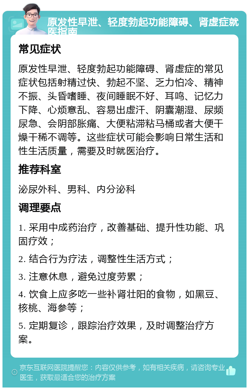 原发性早泄、轻度勃起功能障碍、肾虚症就医指南 常见症状 原发性早泄、轻度勃起功能障碍、肾虚症的常见症状包括射精过快、勃起不坚、乏力怕冷、精神不振、头昏嗜睡、夜间睡眠不好、耳鸣、记忆力下降、心烦意乱、容易出虚汗、阴囊潮湿、尿频尿急、会阴部胀痛、大便粘滞粘马桶或者大便干燥干稀不调等。这些症状可能会影响日常生活和性生活质量，需要及时就医治疗。 推荐科室 泌尿外科、男科、内分泌科 调理要点 1. 采用中成药治疗，改善基础、提升性功能、巩固疗效； 2. 结合行为疗法，调整性生活方式； 3. 注意休息，避免过度劳累； 4. 饮食上应多吃一些补肾壮阳的食物，如黑豆、核桃、海参等； 5. 定期复诊，跟踪治疗效果，及时调整治疗方案。