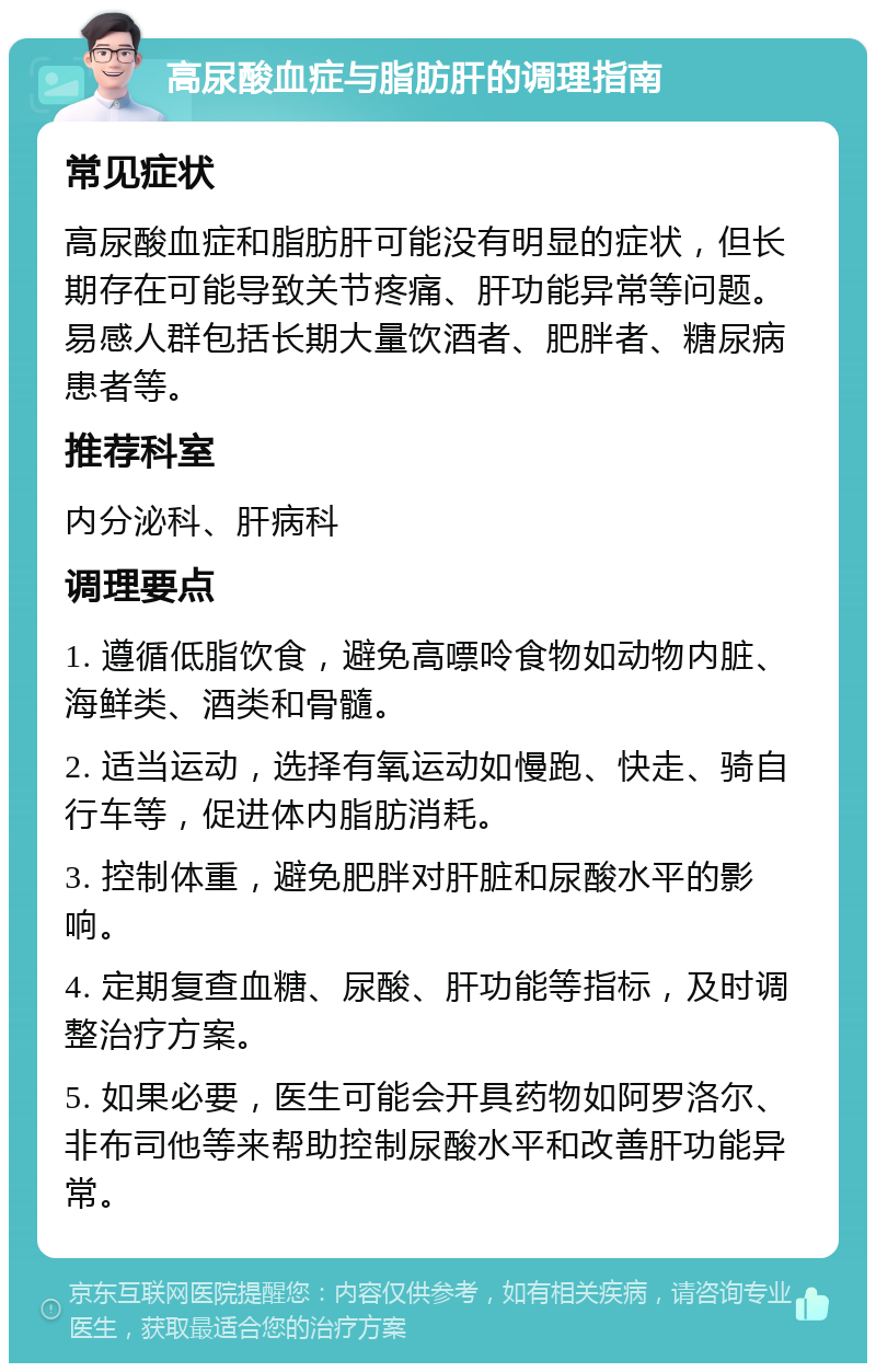 高尿酸血症与脂肪肝的调理指南 常见症状 高尿酸血症和脂肪肝可能没有明显的症状，但长期存在可能导致关节疼痛、肝功能异常等问题。易感人群包括长期大量饮酒者、肥胖者、糖尿病患者等。 推荐科室 内分泌科、肝病科 调理要点 1. 遵循低脂饮食，避免高嘌呤食物如动物内脏、海鲜类、酒类和骨髓。 2. 适当运动，选择有氧运动如慢跑、快走、骑自行车等，促进体内脂肪消耗。 3. 控制体重，避免肥胖对肝脏和尿酸水平的影响。 4. 定期复查血糖、尿酸、肝功能等指标，及时调整治疗方案。 5. 如果必要，医生可能会开具药物如阿罗洛尔、非布司他等来帮助控制尿酸水平和改善肝功能异常。