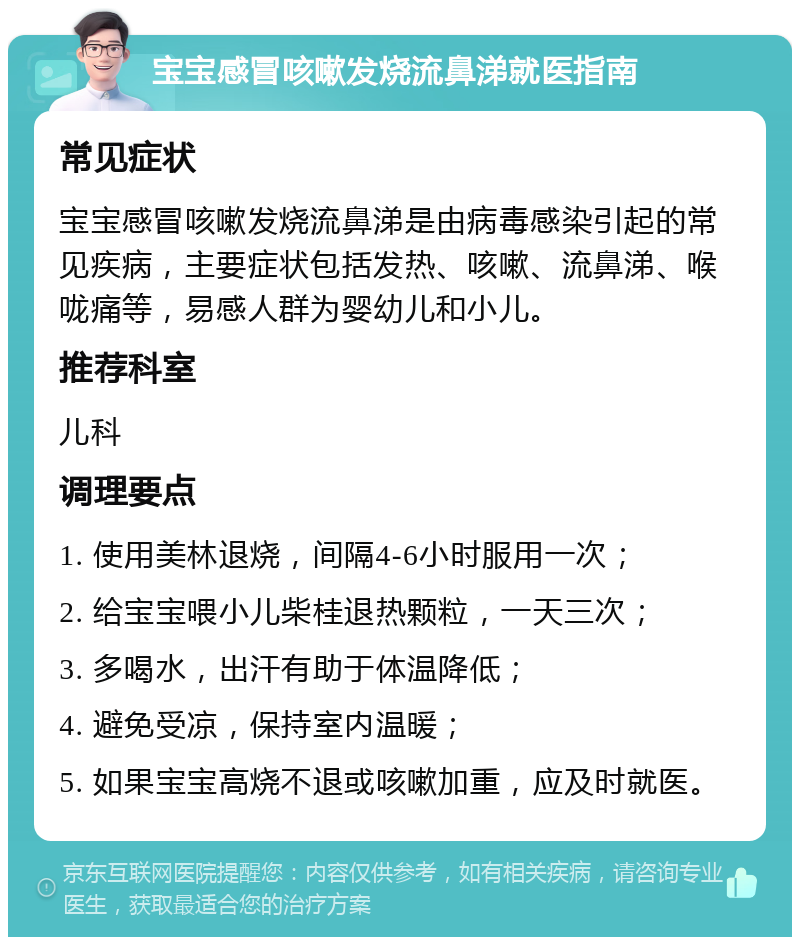 宝宝感冒咳嗽发烧流鼻涕就医指南 常见症状 宝宝感冒咳嗽发烧流鼻涕是由病毒感染引起的常见疾病，主要症状包括发热、咳嗽、流鼻涕、喉咙痛等，易感人群为婴幼儿和小儿。 推荐科室 儿科 调理要点 1. 使用美林退烧，间隔4-6小时服用一次； 2. 给宝宝喂小儿柴桂退热颗粒，一天三次； 3. 多喝水，出汗有助于体温降低； 4. 避免受凉，保持室内温暖； 5. 如果宝宝高烧不退或咳嗽加重，应及时就医。