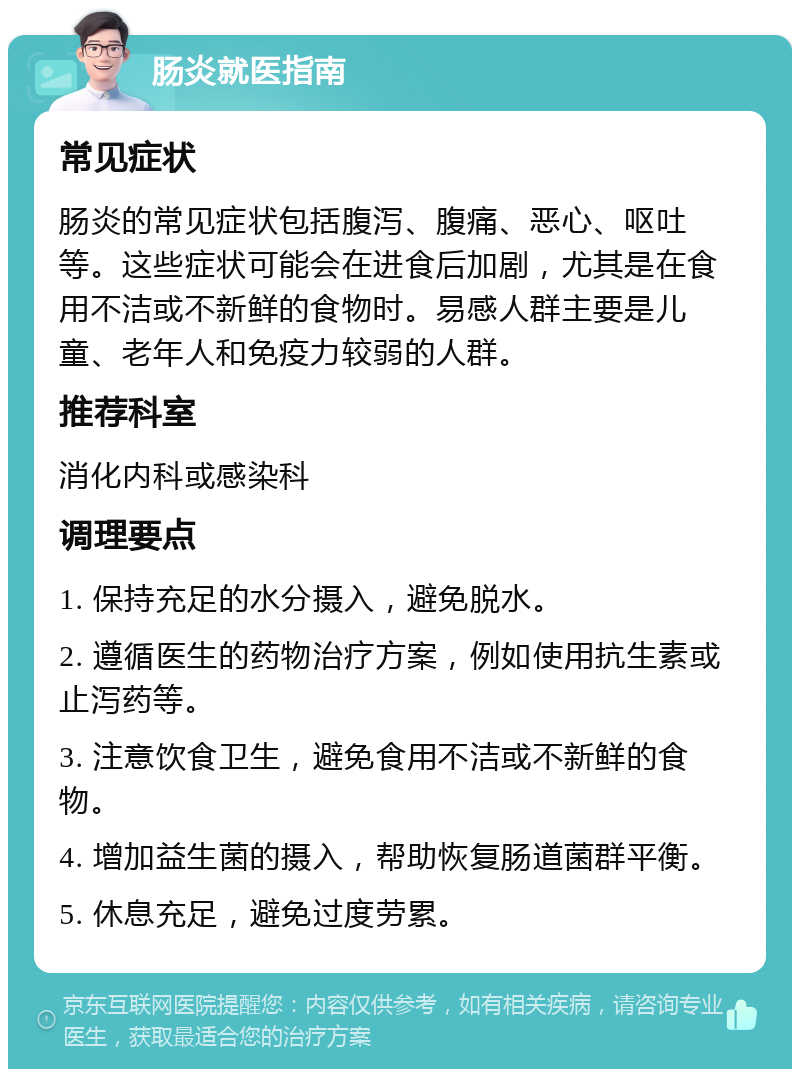 肠炎就医指南 常见症状 肠炎的常见症状包括腹泻、腹痛、恶心、呕吐等。这些症状可能会在进食后加剧，尤其是在食用不洁或不新鲜的食物时。易感人群主要是儿童、老年人和免疫力较弱的人群。 推荐科室 消化内科或感染科 调理要点 1. 保持充足的水分摄入，避免脱水。 2. 遵循医生的药物治疗方案，例如使用抗生素或止泻药等。 3. 注意饮食卫生，避免食用不洁或不新鲜的食物。 4. 增加益生菌的摄入，帮助恢复肠道菌群平衡。 5. 休息充足，避免过度劳累。