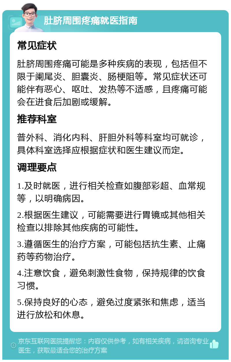 肚脐周围疼痛就医指南 常见症状 肚脐周围疼痛可能是多种疾病的表现，包括但不限于阑尾炎、胆囊炎、肠梗阻等。常见症状还可能伴有恶心、呕吐、发热等不适感，且疼痛可能会在进食后加剧或缓解。 推荐科室 普外科、消化内科、肝胆外科等科室均可就诊，具体科室选择应根据症状和医生建议而定。 调理要点 1.及时就医，进行相关检查如腹部彩超、血常规等，以明确病因。 2.根据医生建议，可能需要进行胃镜或其他相关检查以排除其他疾病的可能性。 3.遵循医生的治疗方案，可能包括抗生素、止痛药等药物治疗。 4.注意饮食，避免刺激性食物，保持规律的饮食习惯。 5.保持良好的心态，避免过度紧张和焦虑，适当进行放松和休息。