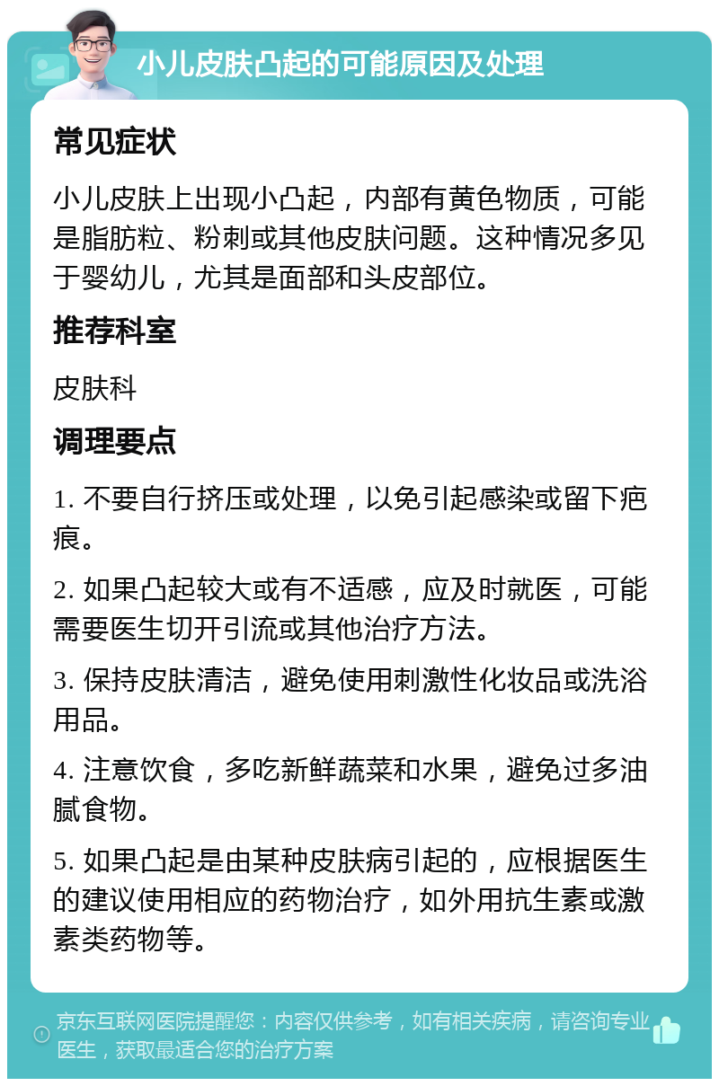 小儿皮肤凸起的可能原因及处理 常见症状 小儿皮肤上出现小凸起，内部有黄色物质，可能是脂肪粒、粉刺或其他皮肤问题。这种情况多见于婴幼儿，尤其是面部和头皮部位。 推荐科室 皮肤科 调理要点 1. 不要自行挤压或处理，以免引起感染或留下疤痕。 2. 如果凸起较大或有不适感，应及时就医，可能需要医生切开引流或其他治疗方法。 3. 保持皮肤清洁，避免使用刺激性化妆品或洗浴用品。 4. 注意饮食，多吃新鲜蔬菜和水果，避免过多油腻食物。 5. 如果凸起是由某种皮肤病引起的，应根据医生的建议使用相应的药物治疗，如外用抗生素或激素类药物等。