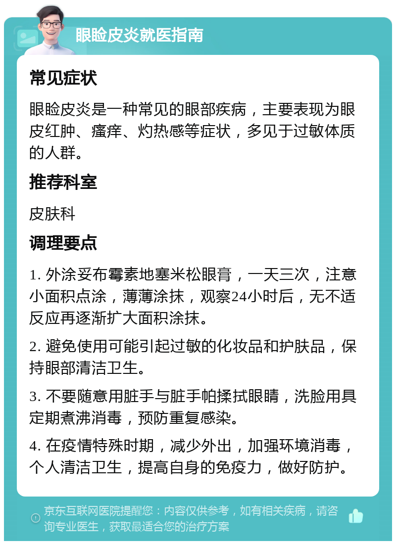 眼睑皮炎就医指南 常见症状 眼睑皮炎是一种常见的眼部疾病，主要表现为眼皮红肿、瘙痒、灼热感等症状，多见于过敏体质的人群。 推荐科室 皮肤科 调理要点 1. 外涂妥布霉素地塞米松眼膏，一天三次，注意小面积点涂，薄薄涂抹，观察24小时后，无不适反应再逐渐扩大面积涂抹。 2. 避免使用可能引起过敏的化妆品和护肤品，保持眼部清洁卫生。 3. 不要随意用脏手与脏手帕揉拭眼睛，洗脸用具定期煮沸消毒，预防重复感染。 4. 在疫情特殊时期，减少外出，加强环境消毒，个人清洁卫生，提高自身的免疫力，做好防护。