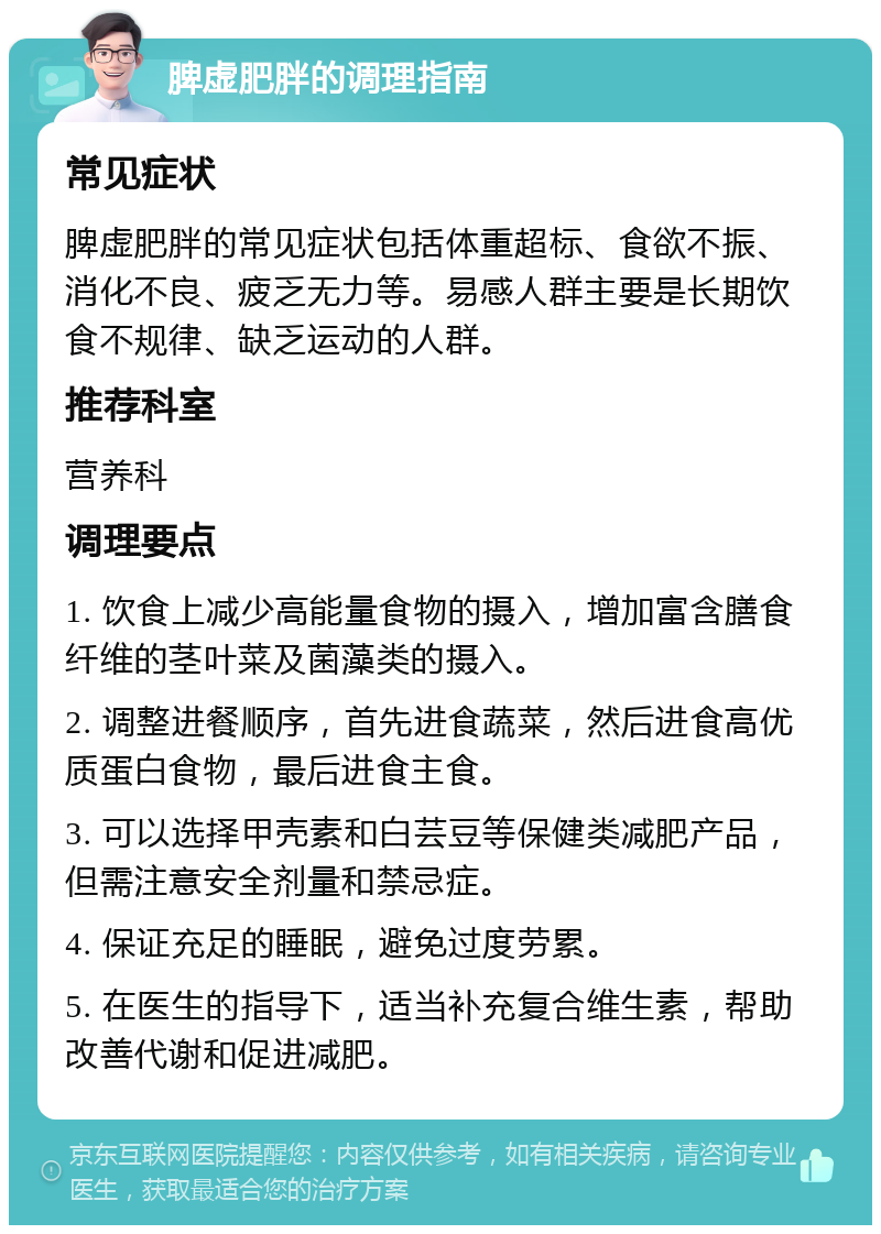 脾虚肥胖的调理指南 常见症状 脾虚肥胖的常见症状包括体重超标、食欲不振、消化不良、疲乏无力等。易感人群主要是长期饮食不规律、缺乏运动的人群。 推荐科室 营养科 调理要点 1. 饮食上减少高能量食物的摄入，增加富含膳食纤维的茎叶菜及菌藻类的摄入。 2. 调整进餐顺序，首先进食蔬菜，然后进食高优质蛋白食物，最后进食主食。 3. 可以选择甲壳素和白芸豆等保健类减肥产品，但需注意安全剂量和禁忌症。 4. 保证充足的睡眠，避免过度劳累。 5. 在医生的指导下，适当补充复合维生素，帮助改善代谢和促进减肥。