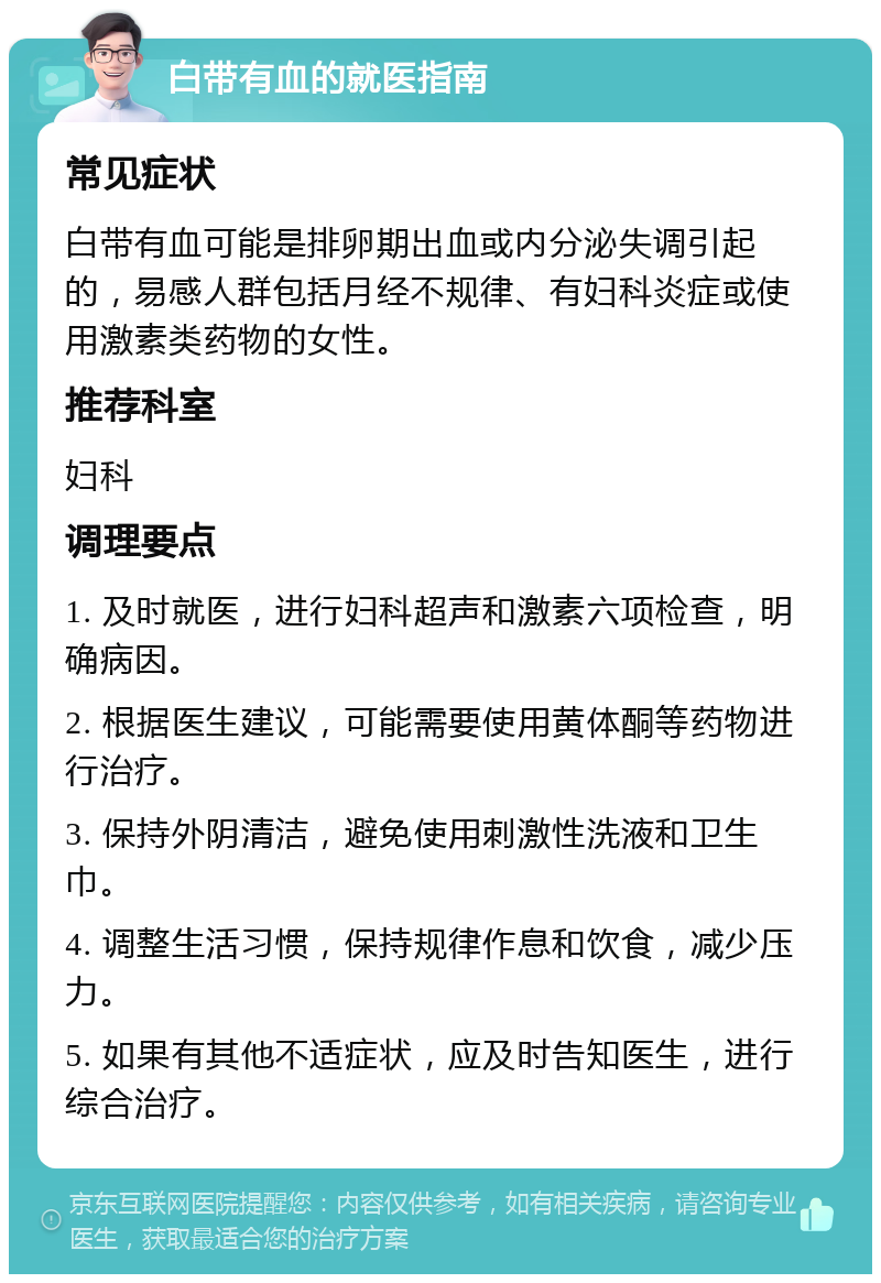 白带有血的就医指南 常见症状 白带有血可能是排卵期出血或内分泌失调引起的，易感人群包括月经不规律、有妇科炎症或使用激素类药物的女性。 推荐科室 妇科 调理要点 1. 及时就医，进行妇科超声和激素六项检查，明确病因。 2. 根据医生建议，可能需要使用黄体酮等药物进行治疗。 3. 保持外阴清洁，避免使用刺激性洗液和卫生巾。 4. 调整生活习惯，保持规律作息和饮食，减少压力。 5. 如果有其他不适症状，应及时告知医生，进行综合治疗。