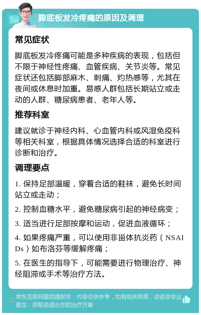 脚底板发冷疼痛的原因及调理 常见症状 脚底板发冷疼痛可能是多种疾病的表现，包括但不限于神经性疼痛、血管疾病、关节炎等。常见症状还包括脚部麻木、刺痛、灼热感等，尤其在夜间或休息时加重。易感人群包括长期站立或走动的人群、糖尿病患者、老年人等。 推荐科室 建议就诊于神经内科、心血管内科或风湿免疫科等相关科室，根据具体情况选择合适的科室进行诊断和治疗。 调理要点 1. 保持足部温暖，穿着合适的鞋袜，避免长时间站立或走动； 2. 控制血糖水平，避免糖尿病引起的神经病变； 3. 适当进行足部按摩和运动，促进血液循环； 4. 如果疼痛严重，可以使用非甾体抗炎药（NSAIDs）如布洛芬等缓解疼痛； 5. 在医生的指导下，可能需要进行物理治疗、神经阻滞或手术等治疗方法。