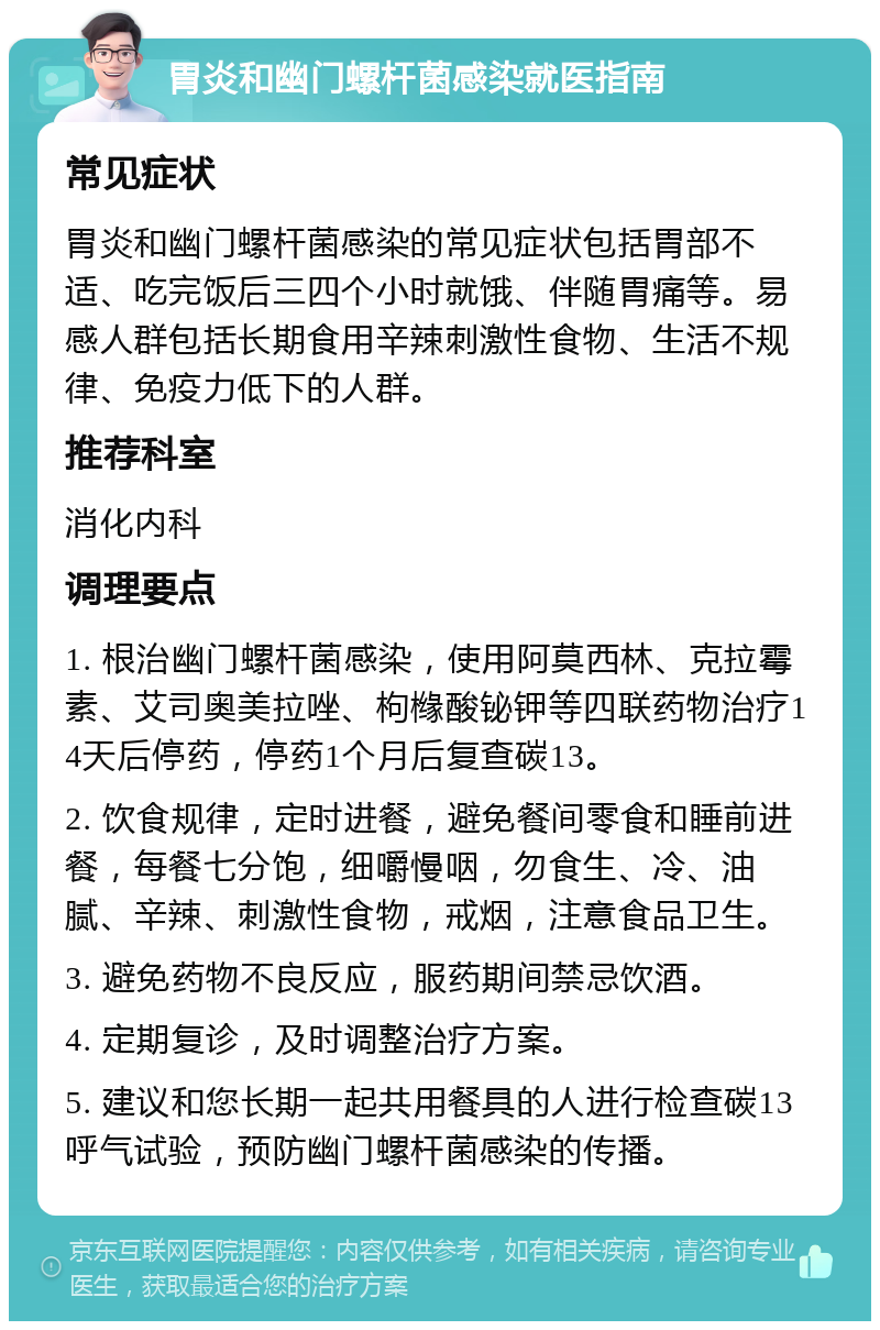 胃炎和幽门螺杆菌感染就医指南 常见症状 胃炎和幽门螺杆菌感染的常见症状包括胃部不适、吃完饭后三四个小时就饿、伴随胃痛等。易感人群包括长期食用辛辣刺激性食物、生活不规律、免疫力低下的人群。 推荐科室 消化内科 调理要点 1. 根治幽门螺杆菌感染，使用阿莫西林、克拉霉素、艾司奥美拉唑、枸橼酸铋钾等四联药物治疗14天后停药，停药1个月后复查碳13。 2. 饮食规律，定时进餐，避免餐间零食和睡前进餐，每餐七分饱，细嚼慢咽，勿食生、冷、油腻、辛辣、刺激性食物，戒烟，注意食品卫生。 3. 避免药物不良反应，服药期间禁忌饮酒。 4. 定期复诊，及时调整治疗方案。 5. 建议和您长期一起共用餐具的人进行检查碳13呼气试验，预防幽门螺杆菌感染的传播。