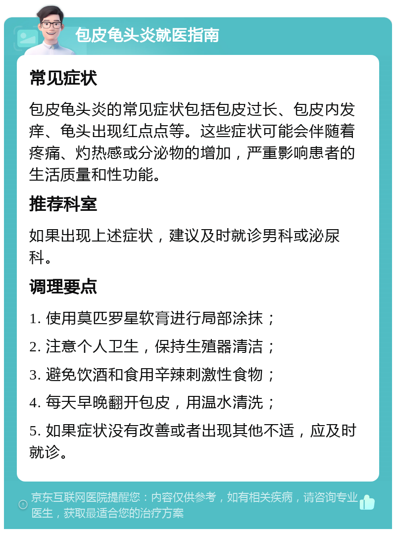 包皮龟头炎就医指南 常见症状 包皮龟头炎的常见症状包括包皮过长、包皮内发痒、龟头出现红点点等。这些症状可能会伴随着疼痛、灼热感或分泌物的增加，严重影响患者的生活质量和性功能。 推荐科室 如果出现上述症状，建议及时就诊男科或泌尿科。 调理要点 1. 使用莫匹罗星软膏进行局部涂抹； 2. 注意个人卫生，保持生殖器清洁； 3. 避免饮酒和食用辛辣刺激性食物； 4. 每天早晚翻开包皮，用温水清洗； 5. 如果症状没有改善或者出现其他不适，应及时就诊。