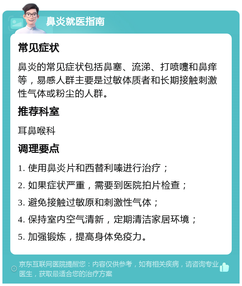 鼻炎就医指南 常见症状 鼻炎的常见症状包括鼻塞、流涕、打喷嚏和鼻痒等，易感人群主要是过敏体质者和长期接触刺激性气体或粉尘的人群。 推荐科室 耳鼻喉科 调理要点 1. 使用鼻炎片和西替利嗪进行治疗； 2. 如果症状严重，需要到医院拍片检查； 3. 避免接触过敏原和刺激性气体； 4. 保持室内空气清新，定期清洁家居环境； 5. 加强锻炼，提高身体免疫力。