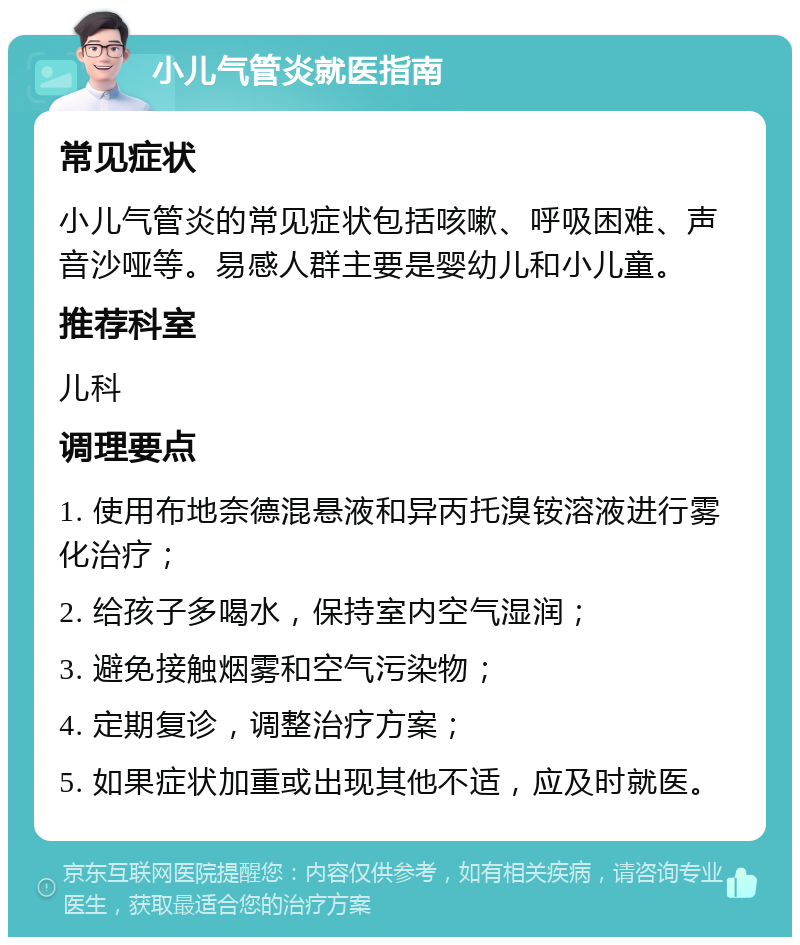 小儿气管炎就医指南 常见症状 小儿气管炎的常见症状包括咳嗽、呼吸困难、声音沙哑等。易感人群主要是婴幼儿和小儿童。 推荐科室 儿科 调理要点 1. 使用布地奈德混悬液和异丙托溴铵溶液进行雾化治疗； 2. 给孩子多喝水，保持室内空气湿润； 3. 避免接触烟雾和空气污染物； 4. 定期复诊，调整治疗方案； 5. 如果症状加重或出现其他不适，应及时就医。