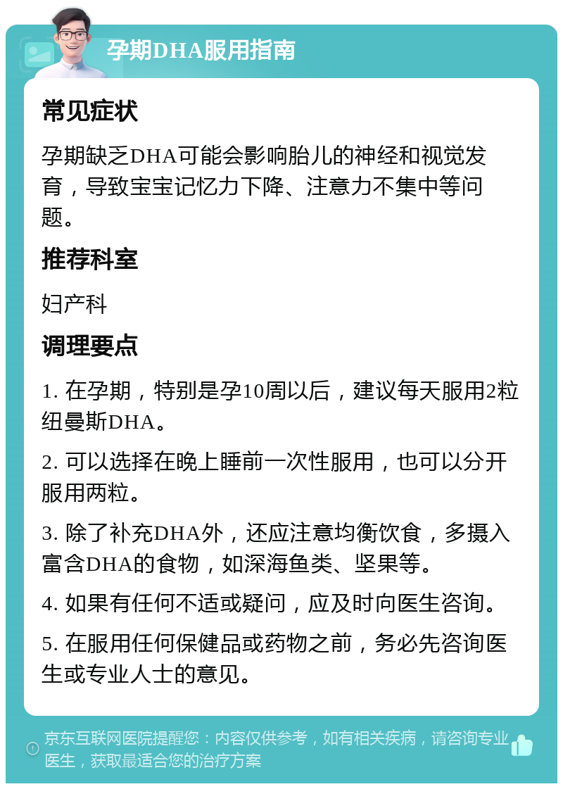 孕期DHA服用指南 常见症状 孕期缺乏DHA可能会影响胎儿的神经和视觉发育，导致宝宝记忆力下降、注意力不集中等问题。 推荐科室 妇产科 调理要点 1. 在孕期，特别是孕10周以后，建议每天服用2粒纽曼斯DHA。 2. 可以选择在晚上睡前一次性服用，也可以分开服用两粒。 3. 除了补充DHA外，还应注意均衡饮食，多摄入富含DHA的食物，如深海鱼类、坚果等。 4. 如果有任何不适或疑问，应及时向医生咨询。 5. 在服用任何保健品或药物之前，务必先咨询医生或专业人士的意见。