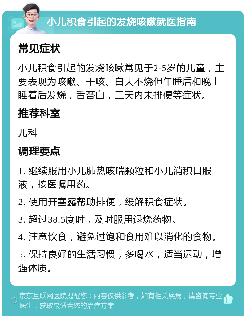 小儿积食引起的发烧咳嗽就医指南 常见症状 小儿积食引起的发烧咳嗽常见于2-5岁的儿童，主要表现为咳嗽、干咳、白天不烧但午睡后和晚上睡着后发烧，舌苔白，三天内未排便等症状。 推荐科室 儿科 调理要点 1. 继续服用小儿肺热咳喘颗粒和小儿消积口服液，按医嘱用药。 2. 使用开塞露帮助排便，缓解积食症状。 3. 超过38.5度时，及时服用退烧药物。 4. 注意饮食，避免过饱和食用难以消化的食物。 5. 保持良好的生活习惯，多喝水，适当运动，增强体质。