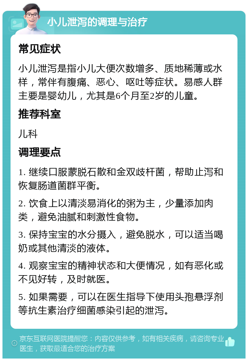 小儿泄泻的调理与治疗 常见症状 小儿泄泻是指小儿大便次数增多、质地稀薄或水样，常伴有腹痛、恶心、呕吐等症状。易感人群主要是婴幼儿，尤其是6个月至2岁的儿童。 推荐科室 儿科 调理要点 1. 继续口服蒙脱石散和金双歧杆菌，帮助止泻和恢复肠道菌群平衡。 2. 饮食上以清淡易消化的粥为主，少量添加肉类，避免油腻和刺激性食物。 3. 保持宝宝的水分摄入，避免脱水，可以适当喝奶或其他清淡的液体。 4. 观察宝宝的精神状态和大便情况，如有恶化或不见好转，及时就医。 5. 如果需要，可以在医生指导下使用头孢悬浮剂等抗生素治疗细菌感染引起的泄泻。