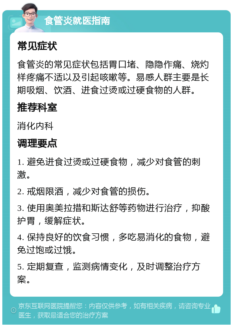 食管炎就医指南 常见症状 食管炎的常见症状包括胃口堵、隐隐作痛、烧灼样疼痛不适以及引起咳嗽等。易感人群主要是长期吸烟、饮酒、进食过烫或过硬食物的人群。 推荐科室 消化内科 调理要点 1. 避免进食过烫或过硬食物，减少对食管的刺激。 2. 戒烟限酒，减少对食管的损伤。 3. 使用奥美拉措和斯达舒等药物进行治疗，抑酸护胃，缓解症状。 4. 保持良好的饮食习惯，多吃易消化的食物，避免过饱或过饿。 5. 定期复查，监测病情变化，及时调整治疗方案。