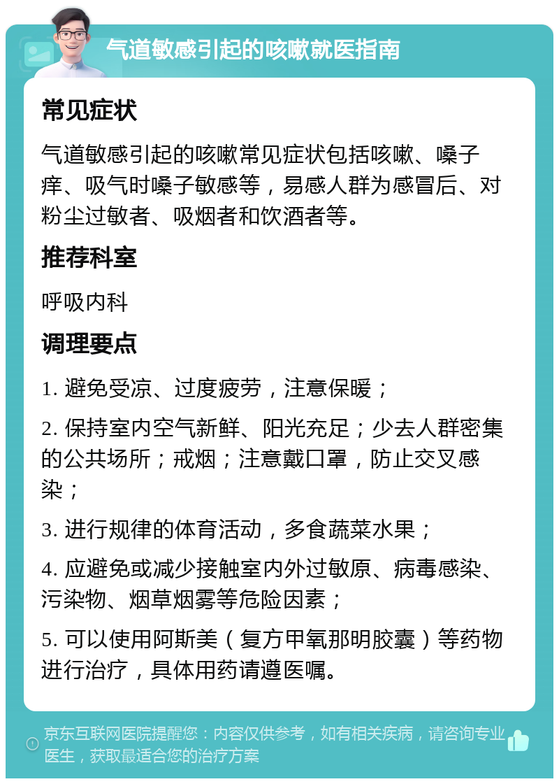 气道敏感引起的咳嗽就医指南 常见症状 气道敏感引起的咳嗽常见症状包括咳嗽、嗓子痒、吸气时嗓子敏感等，易感人群为感冒后、对粉尘过敏者、吸烟者和饮酒者等。 推荐科室 呼吸内科 调理要点 1. 避免受凉、过度疲劳，注意保暖； 2. 保持室内空气新鲜、阳光充足；少去人群密集的公共场所；戒烟；注意戴口罩，防止交叉感染； 3. 进行规律的体育活动，多食蔬菜水果； 4. 应避免或减少接触室内外过敏原、病毒感染、污染物、烟草烟雾等危险因素； 5. 可以使用阿斯美（复方甲氧那明胶囊）等药物进行治疗，具体用药请遵医嘱。