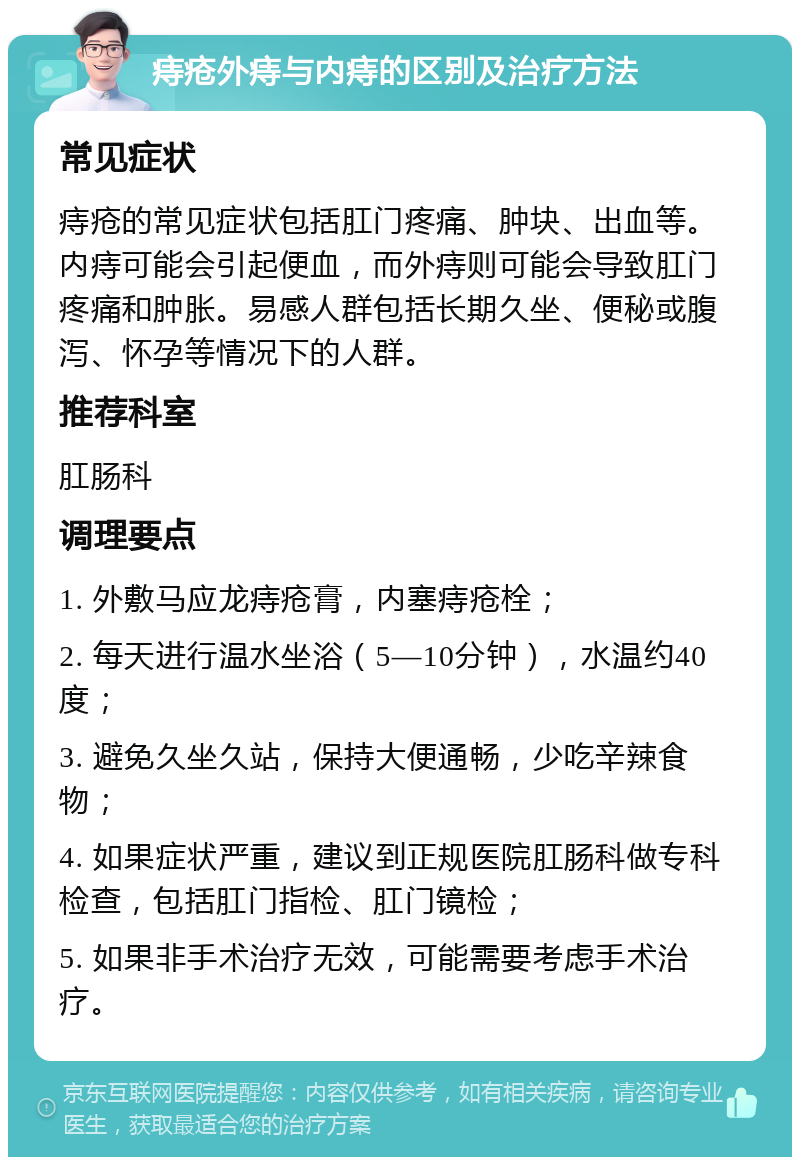 痔疮外痔与内痔的区别及治疗方法 常见症状 痔疮的常见症状包括肛门疼痛、肿块、出血等。内痔可能会引起便血，而外痔则可能会导致肛门疼痛和肿胀。易感人群包括长期久坐、便秘或腹泻、怀孕等情况下的人群。 推荐科室 肛肠科 调理要点 1. 外敷马应龙痔疮膏，内塞痔疮栓； 2. 每天进行温水坐浴（5—10分钟），水温约40度； 3. 避免久坐久站，保持大便通畅，少吃辛辣食物； 4. 如果症状严重，建议到正规医院肛肠科做专科检查，包括肛门指检、肛门镜检； 5. 如果非手术治疗无效，可能需要考虑手术治疗。