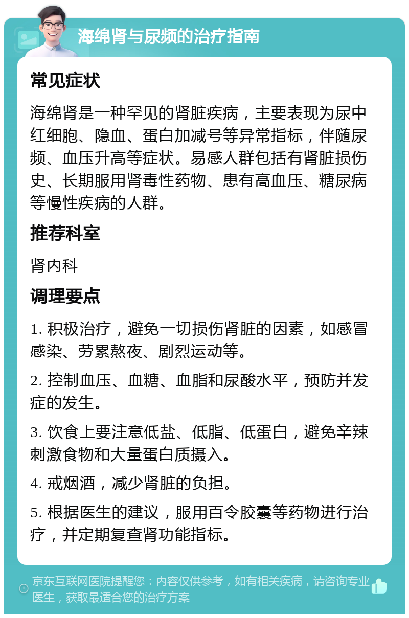 海绵肾与尿频的治疗指南 常见症状 海绵肾是一种罕见的肾脏疾病，主要表现为尿中红细胞、隐血、蛋白加减号等异常指标，伴随尿频、血压升高等症状。易感人群包括有肾脏损伤史、长期服用肾毒性药物、患有高血压、糖尿病等慢性疾病的人群。 推荐科室 肾内科 调理要点 1. 积极治疗，避免一切损伤肾脏的因素，如感冒感染、劳累熬夜、剧烈运动等。 2. 控制血压、血糖、血脂和尿酸水平，预防并发症的发生。 3. 饮食上要注意低盐、低脂、低蛋白，避免辛辣刺激食物和大量蛋白质摄入。 4. 戒烟酒，减少肾脏的负担。 5. 根据医生的建议，服用百令胶囊等药物进行治疗，并定期复查肾功能指标。