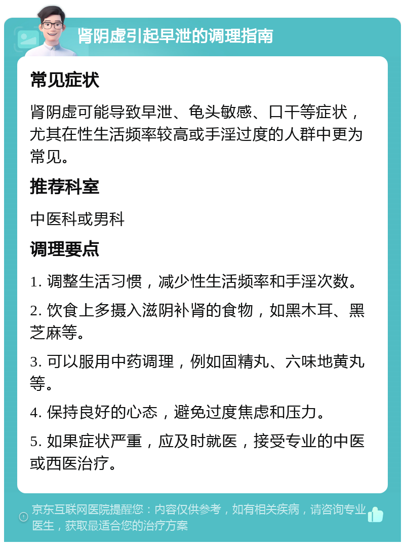 肾阴虚引起早泄的调理指南 常见症状 肾阴虚可能导致早泄、龟头敏感、口干等症状，尤其在性生活频率较高或手淫过度的人群中更为常见。 推荐科室 中医科或男科 调理要点 1. 调整生活习惯，减少性生活频率和手淫次数。 2. 饮食上多摄入滋阴补肾的食物，如黑木耳、黑芝麻等。 3. 可以服用中药调理，例如固精丸、六味地黄丸等。 4. 保持良好的心态，避免过度焦虑和压力。 5. 如果症状严重，应及时就医，接受专业的中医或西医治疗。