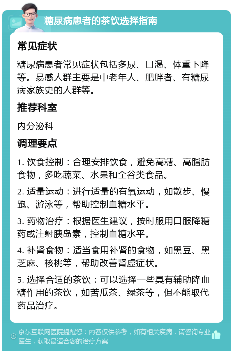 糖尿病患者的茶饮选择指南 常见症状 糖尿病患者常见症状包括多尿、口渴、体重下降等。易感人群主要是中老年人、肥胖者、有糖尿病家族史的人群等。 推荐科室 内分泌科 调理要点 1. 饮食控制：合理安排饮食，避免高糖、高脂肪食物，多吃蔬菜、水果和全谷类食品。 2. 适量运动：进行适量的有氧运动，如散步、慢跑、游泳等，帮助控制血糖水平。 3. 药物治疗：根据医生建议，按时服用口服降糖药或注射胰岛素，控制血糖水平。 4. 补肾食物：适当食用补肾的食物，如黑豆、黑芝麻、核桃等，帮助改善肾虚症状。 5. 选择合适的茶饮：可以选择一些具有辅助降血糖作用的茶饮，如苦瓜茶、绿茶等，但不能取代药品治疗。