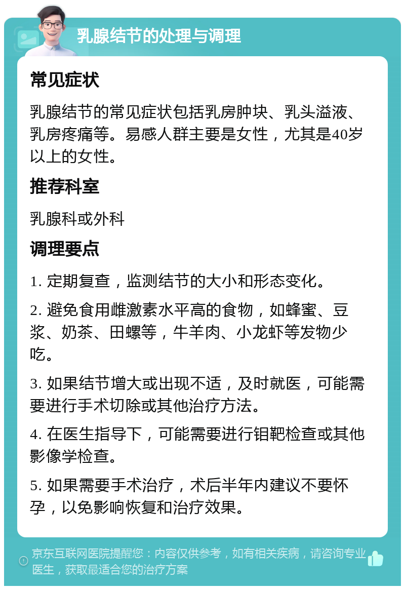 乳腺结节的处理与调理 常见症状 乳腺结节的常见症状包括乳房肿块、乳头溢液、乳房疼痛等。易感人群主要是女性，尤其是40岁以上的女性。 推荐科室 乳腺科或外科 调理要点 1. 定期复查，监测结节的大小和形态变化。 2. 避免食用雌激素水平高的食物，如蜂蜜、豆浆、奶茶、田螺等，牛羊肉、小龙虾等发物少吃。 3. 如果结节增大或出现不适，及时就医，可能需要进行手术切除或其他治疗方法。 4. 在医生指导下，可能需要进行钼靶检查或其他影像学检查。 5. 如果需要手术治疗，术后半年内建议不要怀孕，以免影响恢复和治疗效果。