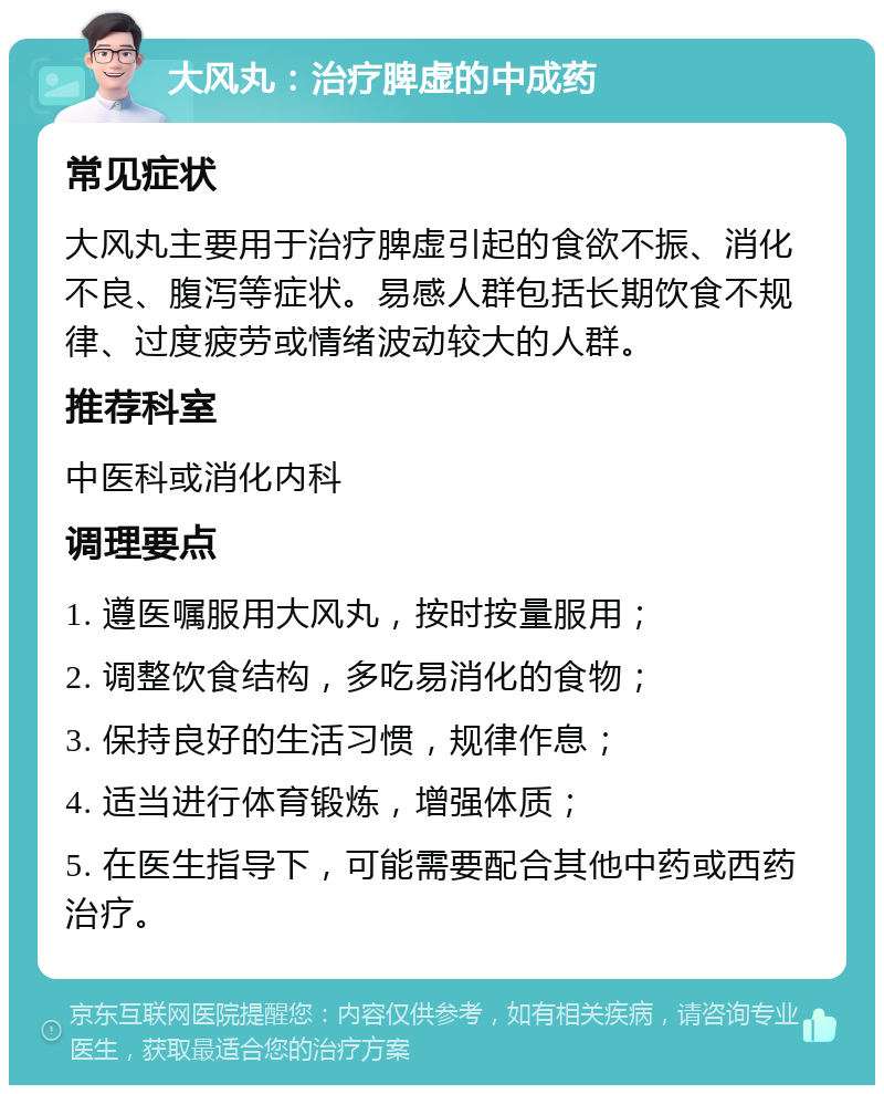 大风丸：治疗脾虚的中成药 常见症状 大风丸主要用于治疗脾虚引起的食欲不振、消化不良、腹泻等症状。易感人群包括长期饮食不规律、过度疲劳或情绪波动较大的人群。 推荐科室 中医科或消化内科 调理要点 1. 遵医嘱服用大风丸，按时按量服用； 2. 调整饮食结构，多吃易消化的食物； 3. 保持良好的生活习惯，规律作息； 4. 适当进行体育锻炼，增强体质； 5. 在医生指导下，可能需要配合其他中药或西药治疗。