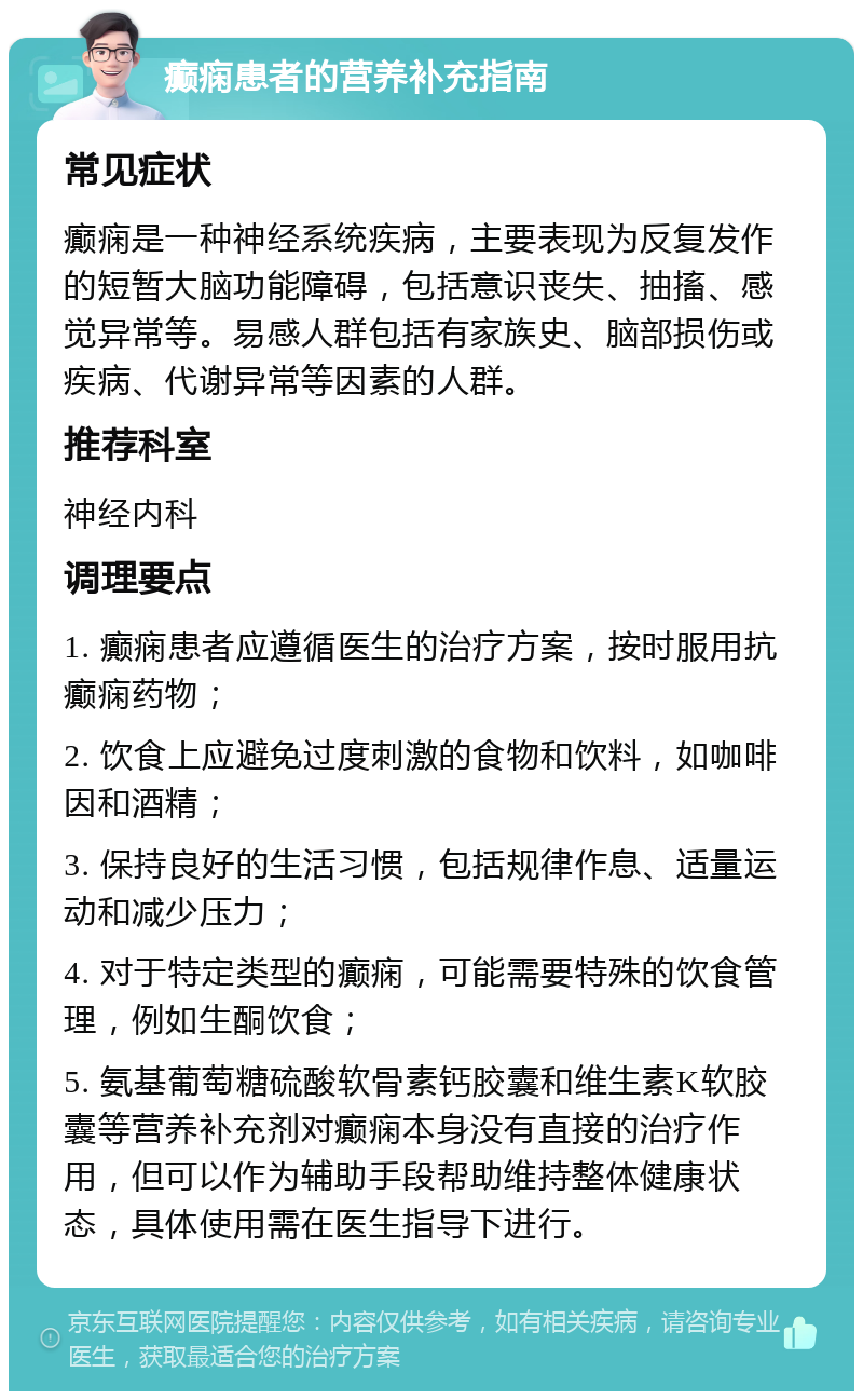 癫痫患者的营养补充指南 常见症状 癫痫是一种神经系统疾病，主要表现为反复发作的短暂大脑功能障碍，包括意识丧失、抽搐、感觉异常等。易感人群包括有家族史、脑部损伤或疾病、代谢异常等因素的人群。 推荐科室 神经内科 调理要点 1. 癫痫患者应遵循医生的治疗方案，按时服用抗癫痫药物； 2. 饮食上应避免过度刺激的食物和饮料，如咖啡因和酒精； 3. 保持良好的生活习惯，包括规律作息、适量运动和减少压力； 4. 对于特定类型的癫痫，可能需要特殊的饮食管理，例如生酮饮食； 5. 氨基葡萄糖硫酸软骨素钙胶囊和维生素K软胶囊等营养补充剂对癫痫本身没有直接的治疗作用，但可以作为辅助手段帮助维持整体健康状态，具体使用需在医生指导下进行。