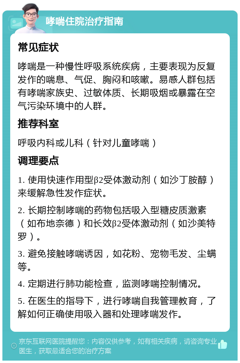 哮喘住院治疗指南 常见症状 哮喘是一种慢性呼吸系统疾病，主要表现为反复发作的喘息、气促、胸闷和咳嗽。易感人群包括有哮喘家族史、过敏体质、长期吸烟或暴露在空气污染环境中的人群。 推荐科室 呼吸内科或儿科（针对儿童哮喘） 调理要点 1. 使用快速作用型β2受体激动剂（如沙丁胺醇）来缓解急性发作症状。 2. 长期控制哮喘的药物包括吸入型糖皮质激素（如布地奈德）和长效β2受体激动剂（如沙美特罗）。 3. 避免接触哮喘诱因，如花粉、宠物毛发、尘螨等。 4. 定期进行肺功能检查，监测哮喘控制情况。 5. 在医生的指导下，进行哮喘自我管理教育，了解如何正确使用吸入器和处理哮喘发作。