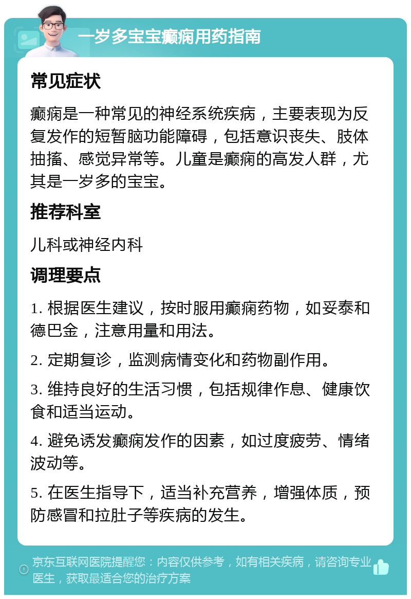 一岁多宝宝癫痫用药指南 常见症状 癫痫是一种常见的神经系统疾病，主要表现为反复发作的短暂脑功能障碍，包括意识丧失、肢体抽搐、感觉异常等。儿童是癫痫的高发人群，尤其是一岁多的宝宝。 推荐科室 儿科或神经内科 调理要点 1. 根据医生建议，按时服用癫痫药物，如妥泰和德巴金，注意用量和用法。 2. 定期复诊，监测病情变化和药物副作用。 3. 维持良好的生活习惯，包括规律作息、健康饮食和适当运动。 4. 避免诱发癫痫发作的因素，如过度疲劳、情绪波动等。 5. 在医生指导下，适当补充营养，增强体质，预防感冒和拉肚子等疾病的发生。