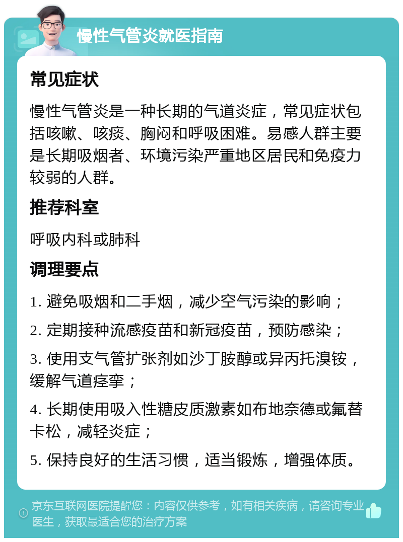 慢性气管炎就医指南 常见症状 慢性气管炎是一种长期的气道炎症，常见症状包括咳嗽、咳痰、胸闷和呼吸困难。易感人群主要是长期吸烟者、环境污染严重地区居民和免疫力较弱的人群。 推荐科室 呼吸内科或肺科 调理要点 1. 避免吸烟和二手烟，减少空气污染的影响； 2. 定期接种流感疫苗和新冠疫苗，预防感染； 3. 使用支气管扩张剂如沙丁胺醇或异丙托溴铵，缓解气道痉挛； 4. 长期使用吸入性糖皮质激素如布地奈德或氟替卡松，减轻炎症； 5. 保持良好的生活习惯，适当锻炼，增强体质。