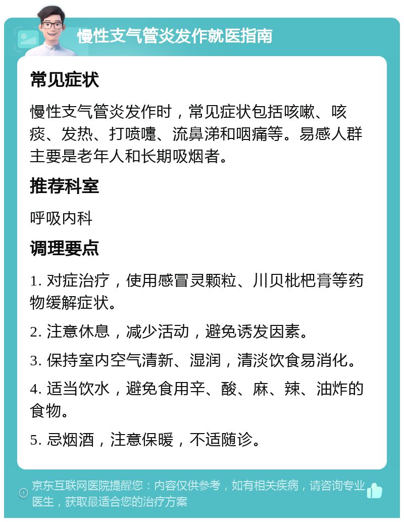 慢性支气管炎发作就医指南 常见症状 慢性支气管炎发作时，常见症状包括咳嗽、咳痰、发热、打喷嚏、流鼻涕和咽痛等。易感人群主要是老年人和长期吸烟者。 推荐科室 呼吸内科 调理要点 1. 对症治疗，使用感冒灵颗粒、川贝枇杷膏等药物缓解症状。 2. 注意休息，减少活动，避免诱发因素。 3. 保持室内空气清新、湿润，清淡饮食易消化。 4. 适当饮水，避免食用辛、酸、麻、辣、油炸的食物。 5. 忌烟酒，注意保暖，不适随诊。