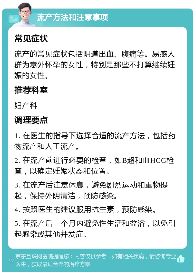 流产方法和注意事项 常见症状 流产的常见症状包括阴道出血、腹痛等。易感人群为意外怀孕的女性，特别是那些不打算继续妊娠的女性。 推荐科室 妇产科 调理要点 1. 在医生的指导下选择合适的流产方法，包括药物流产和人工流产。 2. 在流产前进行必要的检查，如B超和血HCG检查，以确定妊娠状态和位置。 3. 在流产后注意休息，避免剧烈运动和重物提起，保持外阴清洁，预防感染。 4. 按照医生的建议服用抗生素，预防感染。 5. 在流产后一个月内避免性生活和盆浴，以免引起感染或其他并发症。