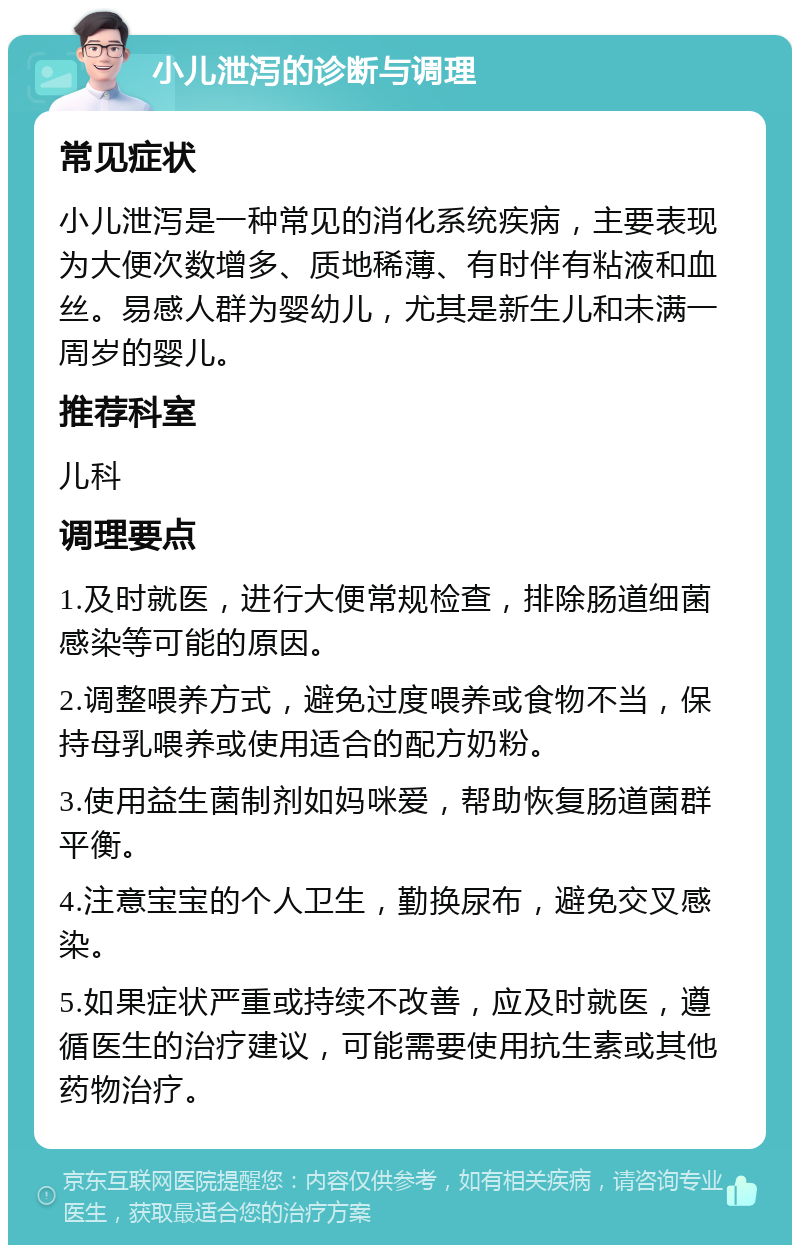 小儿泄泻的诊断与调理 常见症状 小儿泄泻是一种常见的消化系统疾病，主要表现为大便次数增多、质地稀薄、有时伴有粘液和血丝。易感人群为婴幼儿，尤其是新生儿和未满一周岁的婴儿。 推荐科室 儿科 调理要点 1.及时就医，进行大便常规检查，排除肠道细菌感染等可能的原因。 2.调整喂养方式，避免过度喂养或食物不当，保持母乳喂养或使用适合的配方奶粉。 3.使用益生菌制剂如妈咪爱，帮助恢复肠道菌群平衡。 4.注意宝宝的个人卫生，勤换尿布，避免交叉感染。 5.如果症状严重或持续不改善，应及时就医，遵循医生的治疗建议，可能需要使用抗生素或其他药物治疗。