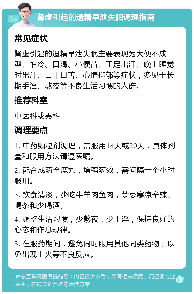 肾虚引起的遗精早泄失眠调理指南 常见症状 肾虚引起的遗精早泄失眠主要表现为大便不成型、怕冷、口渴、小便黄、手足出汗、晚上睡觉时出汗、口干口苦、心情抑郁等症状，多见于长期手淫、熬夜等不良生活习惯的人群。 推荐科室 中医科或男科 调理要点 1. 中药颗粒剂调理，需服用14天或20天，具体剂量和服用方法请遵医嘱。 2. 配合成药全鹿丸，增强药效，需间隔一个小时服用。 3. 饮食清淡，少吃牛羊肉鱼肉，禁忌寒凉辛辣、喝茶和少喝酒。 4. 调整生活习惯，少熬夜，少手淫，保持良好的心态和作息规律。 5. 在服药期间，避免同时服用其他同类药物，以免出现上火等不良反应。