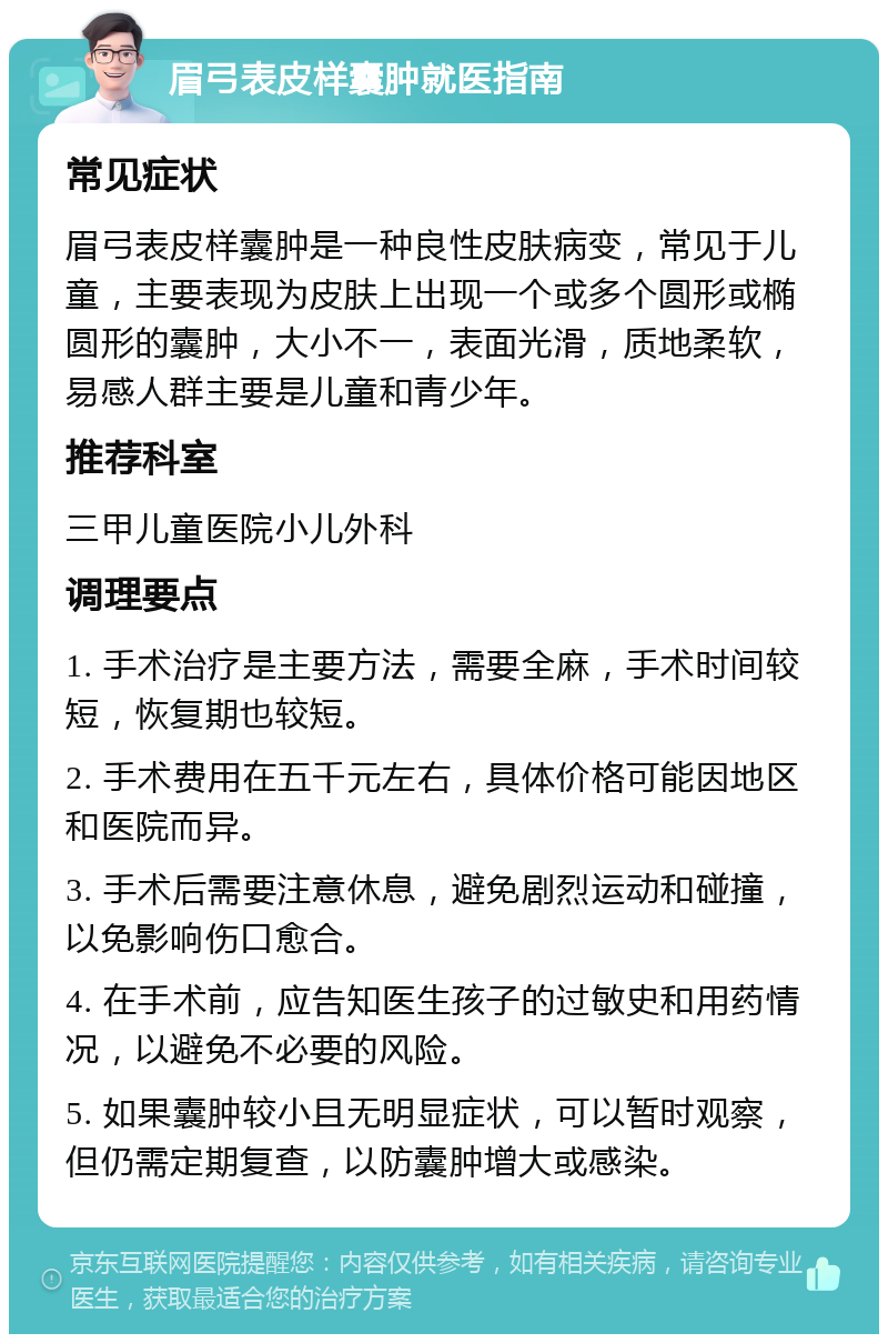 眉弓表皮样囊肿就医指南 常见症状 眉弓表皮样囊肿是一种良性皮肤病变，常见于儿童，主要表现为皮肤上出现一个或多个圆形或椭圆形的囊肿，大小不一，表面光滑，质地柔软，易感人群主要是儿童和青少年。 推荐科室 三甲儿童医院小儿外科 调理要点 1. 手术治疗是主要方法，需要全麻，手术时间较短，恢复期也较短。 2. 手术费用在五千元左右，具体价格可能因地区和医院而异。 3. 手术后需要注意休息，避免剧烈运动和碰撞，以免影响伤口愈合。 4. 在手术前，应告知医生孩子的过敏史和用药情况，以避免不必要的风险。 5. 如果囊肿较小且无明显症状，可以暂时观察，但仍需定期复查，以防囊肿增大或感染。