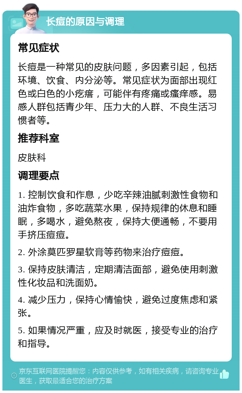 长痘的原因与调理 常见症状 长痘是一种常见的皮肤问题，多因素引起，包括环境、饮食、内分泌等。常见症状为面部出现红色或白色的小疙瘩，可能伴有疼痛或瘙痒感。易感人群包括青少年、压力大的人群、不良生活习惯者等。 推荐科室 皮肤科 调理要点 1. 控制饮食和作息，少吃辛辣油腻刺激性食物和油炸食物，多吃蔬菜水果，保持规律的休息和睡眠，多喝水，避免熬夜，保持大便通畅，不要用手挤压痘痘。 2. 外涂莫匹罗星软膏等药物来治疗痘痘。 3. 保持皮肤清洁，定期清洁面部，避免使用刺激性化妆品和洗面奶。 4. 减少压力，保持心情愉快，避免过度焦虑和紧张。 5. 如果情况严重，应及时就医，接受专业的治疗和指导。