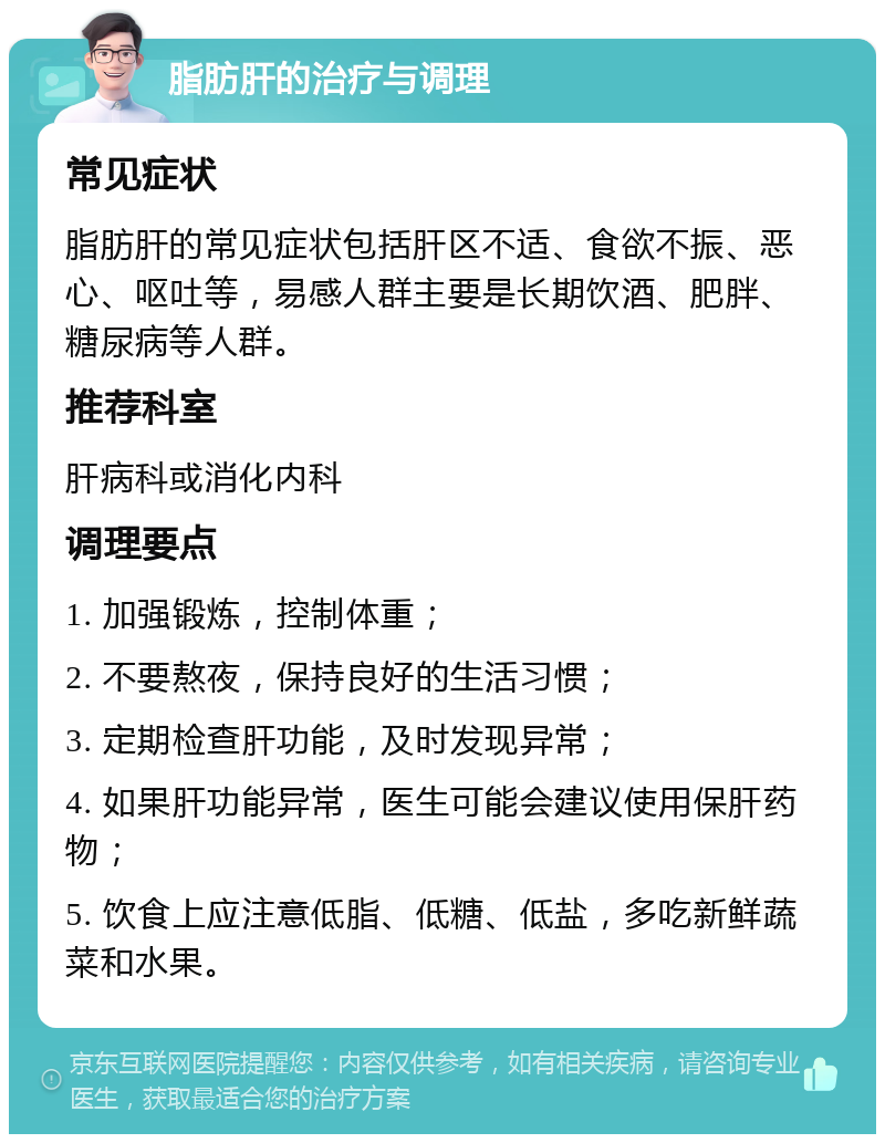 脂肪肝的治疗与调理 常见症状 脂肪肝的常见症状包括肝区不适、食欲不振、恶心、呕吐等，易感人群主要是长期饮酒、肥胖、糖尿病等人群。 推荐科室 肝病科或消化内科 调理要点 1. 加强锻炼，控制体重； 2. 不要熬夜，保持良好的生活习惯； 3. 定期检查肝功能，及时发现异常； 4. 如果肝功能异常，医生可能会建议使用保肝药物； 5. 饮食上应注意低脂、低糖、低盐，多吃新鲜蔬菜和水果。