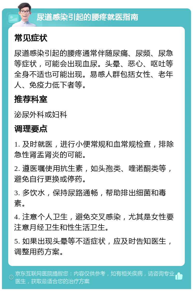 尿道感染引起的腰疼就医指南 常见症状 尿道感染引起的腰疼通常伴随尿痛、尿频、尿急等症状，可能会出现血尿。头晕、恶心、呕吐等全身不适也可能出现。易感人群包括女性、老年人、免疫力低下者等。 推荐科室 泌尿外科或妇科 调理要点 1. 及时就医，进行小便常规和血常规检查，排除急性肾盂肾炎的可能。 2. 遵医嘱使用抗生素，如头孢类、喹诺酮类等，避免自行更换或停药。 3. 多饮水，保持尿路通畅，帮助排出细菌和毒素。 4. 注意个人卫生，避免交叉感染，尤其是女性要注意月经卫生和性生活卫生。 5. 如果出现头晕等不适症状，应及时告知医生，调整用药方案。