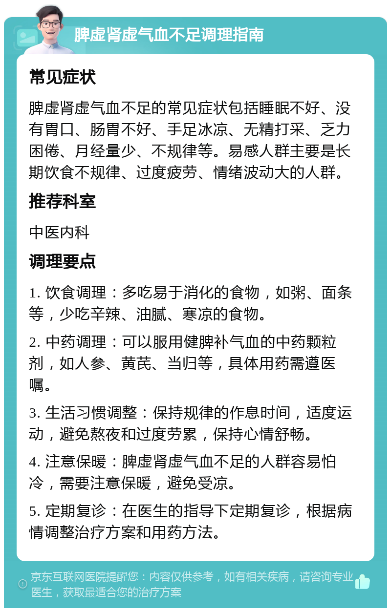 脾虚肾虚气血不足调理指南 常见症状 脾虚肾虚气血不足的常见症状包括睡眠不好、没有胃口、肠胃不好、手足冰凉、无精打采、乏力困倦、月经量少、不规律等。易感人群主要是长期饮食不规律、过度疲劳、情绪波动大的人群。 推荐科室 中医内科 调理要点 1. 饮食调理：多吃易于消化的食物，如粥、面条等，少吃辛辣、油腻、寒凉的食物。 2. 中药调理：可以服用健脾补气血的中药颗粒剂，如人参、黄芪、当归等，具体用药需遵医嘱。 3. 生活习惯调整：保持规律的作息时间，适度运动，避免熬夜和过度劳累，保持心情舒畅。 4. 注意保暖：脾虚肾虚气血不足的人群容易怕冷，需要注意保暖，避免受凉。 5. 定期复诊：在医生的指导下定期复诊，根据病情调整治疗方案和用药方法。